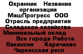 Охранник › Название организации ­ МашПрогресс, ООО › Отрасль предприятия ­ Складское хозяйство › Минимальный оклад ­ 20 000 - Все города Работа » Вакансии   . Карачаево-Черкесская респ.
